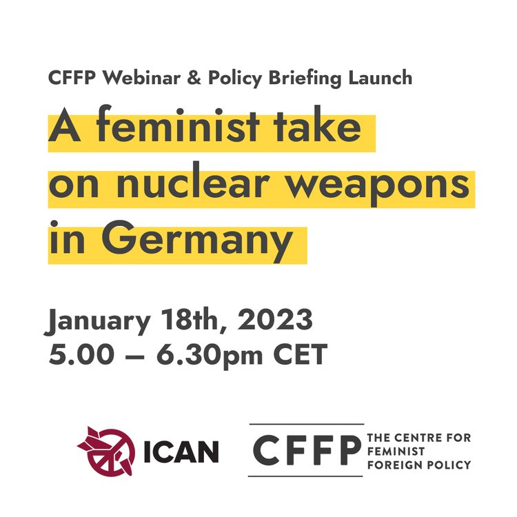 CFFP Webinar & Policy Briefing Launch: A feminist take on nuclear weapons in Germany. The Webinar will happen on January 18th 2023 from 5.00 pm to 6.30 pm CET. This is a collaboration between ICAN and the Centre for Feminist Foreign Policy.