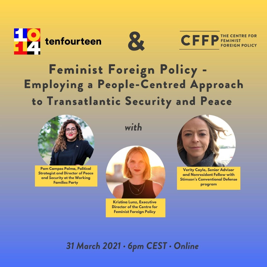 Brought to you by tenfourteen & CFFP, the event Feminist Foreign Policy – Employing a People-Centered Approach to Transatlantic Security and Peace will take place online on 31 March 2021 at 6 pm CET. With Pam Campos Palma, Political strategist and director for Peace and Security at the Working Families Party, Kristina Lunz, Executive Director of the Centre for Feminist Foreign Policy and Verity Coyle, Senior Advisor and Nonresident Fellow with Stimson's Conventional Defense program